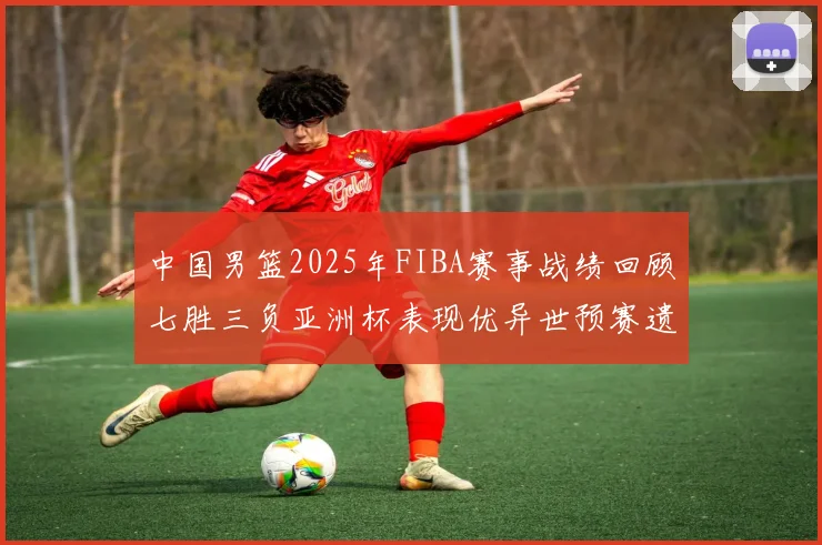 中国男篮2025年FIBA赛事战绩回顾七胜三负亚洲杯表现优异世预赛遗憾负于韩国