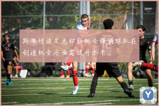 斯洛特谈足总杯新机会强调球队在创造机会方面需提升水平