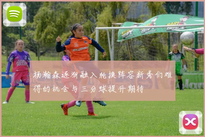 杨瀚森逐渐融入轮换阵容新秀们难得的机会与三分球提升期待