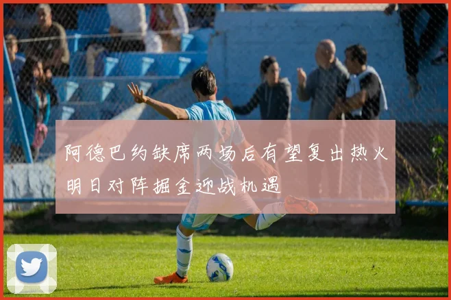 阿德巴约缺席两场后有望复出热火明日对阵掘金迎战机遇
