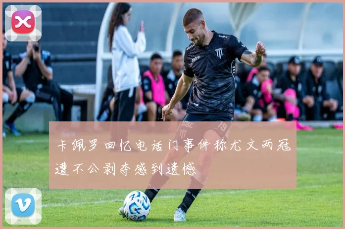 卡佩罗回忆电话门事件称尤文两冠遭不公剥夺感到遗憾