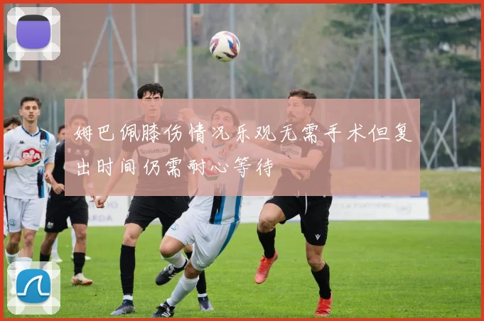 姆巴佩膝伤情况乐观无需手术但复出时间仍需耐心等待