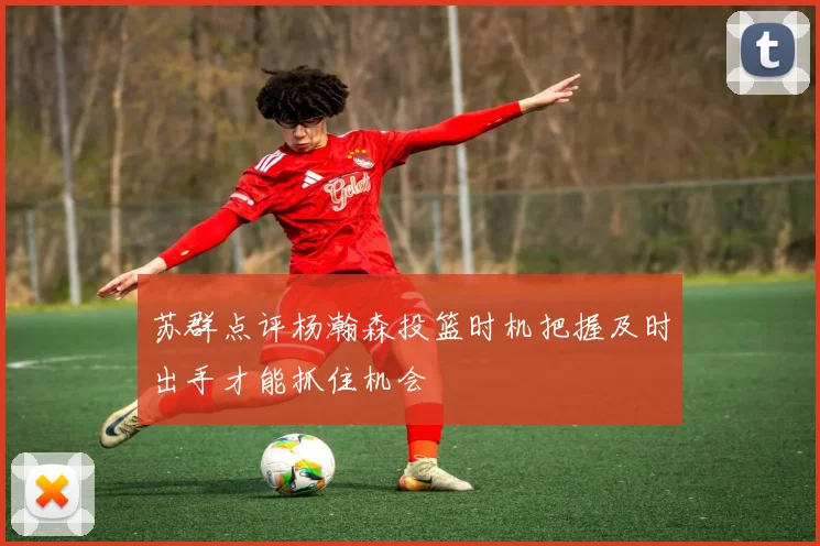 苏群点评杨瀚森投篮时机把握及时出手才能抓住机会