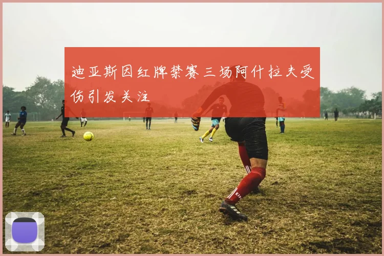 迪亚斯因红牌禁赛三场阿什拉夫受伤引发关注