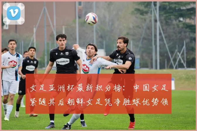 女足亚洲杯最新积分榜：中国女足紧随其后朝鲜女足凭净胜球优势领跑