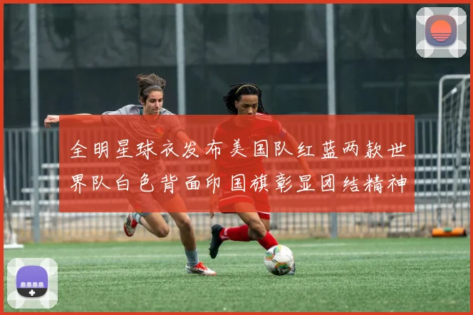 全明星球衣发布美国队红蓝两款世界队白色背面印国旗彰显团结精神