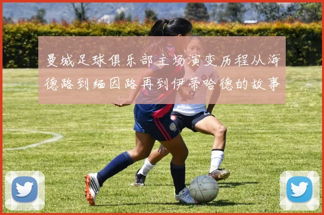 曼城足球俱乐部主场演变历程从海德路到缅因路再到伊蒂哈德的故事