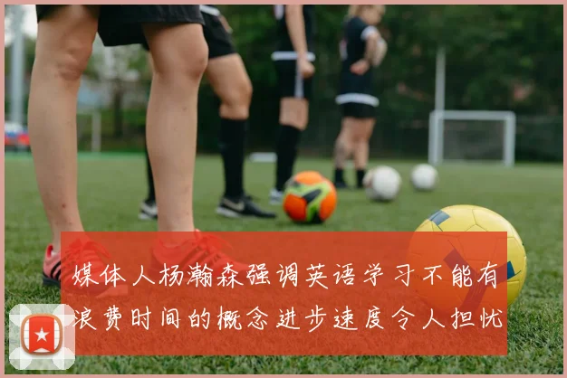 媒体人杨瀚森强调英语学习不能有浪费时间的概念进步速度令人担忧