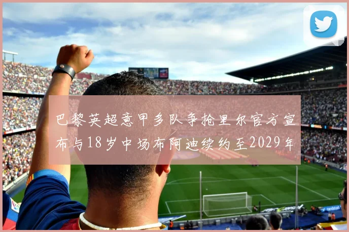 巴黎英超意甲多队争抢里尔官方宣布与18岁中场布阿迪续约至2029年