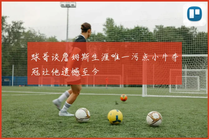 球哥谈詹姆斯生涯唯一污点小牛夺冠让他遗憾至今